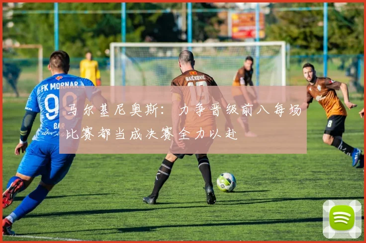 马尔基尼奥斯：力争晋级前八每场比赛都当成决赛全力以赴