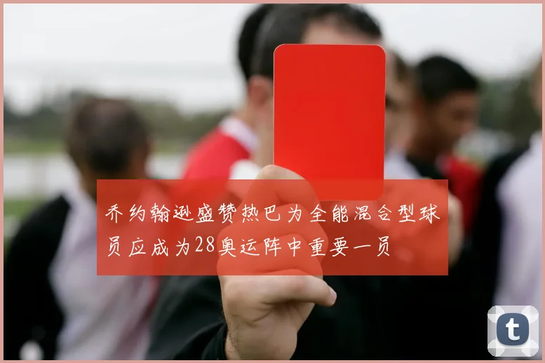 乔约翰逊盛赞热巴为全能混合型球员应成为28奥运阵中重要一员