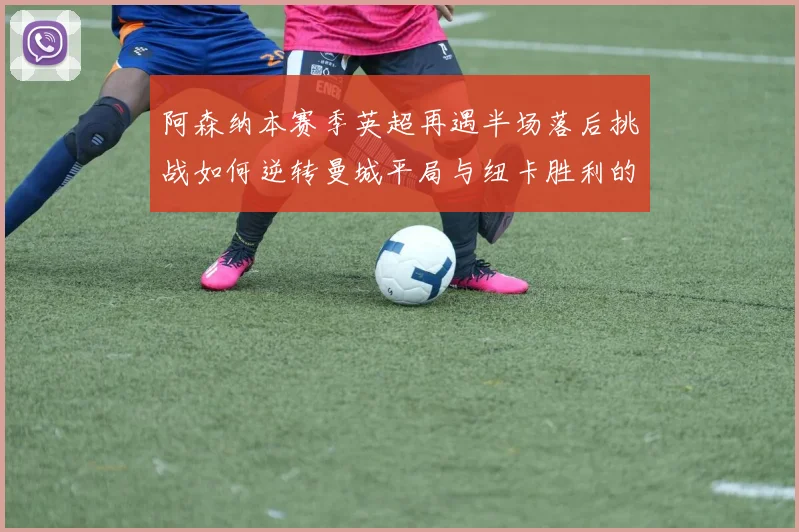 阿森纳本赛季英超再遇半场落后挑战如何逆转曼城平局与纽卡胜利的启示