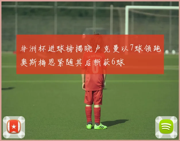 非洲杯进球榜揭晓卢克曼以7球领跑奥斯梅恩紧随其后斩获6球