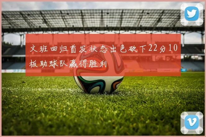 文班回归首发状态出色砍下22分10板助球队赢得胜利