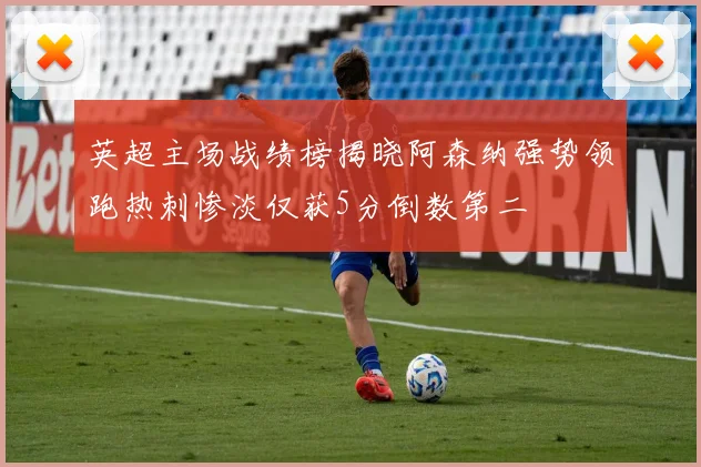 英超主场战绩榜揭晓阿森纳强势领跑热刺惨淡仅获5分倒数第二