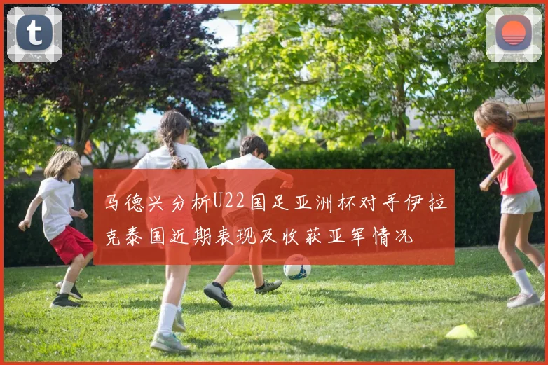 马德兴分析U22国足亚洲杯对手伊拉克泰国近期表现及收获亚军情况