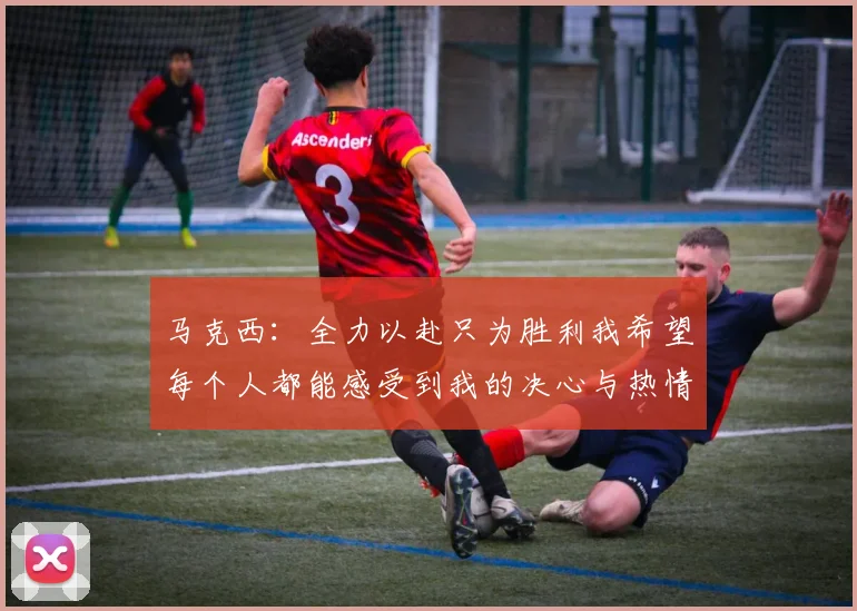 马克西：全力以赴只为胜利我希望每个人都能感受到我的决心与热情