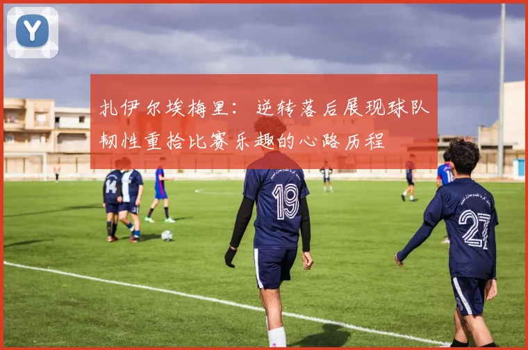扎伊尔埃梅里：逆转落后展现球队韧性重拾比赛乐趣的心路历程