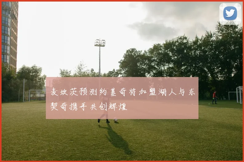 麦坎茨预测约基奇将加盟湖人与东契奇携手共创辉煌