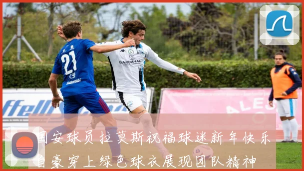 国安球员拉莫斯祝福球迷新年快乐自豪穿上绿色球衣展现团队精神