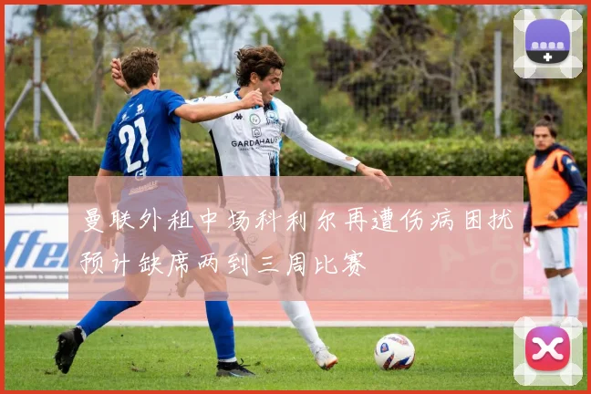 曼联外租中场科利尔再遭伤病困扰预计缺席两到三周比赛