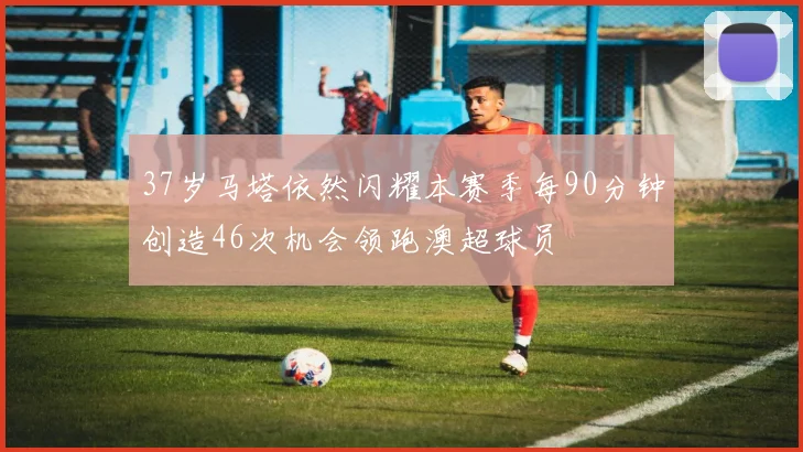 37岁马塔依然闪耀本赛季每90分钟创造46次机会领跑澳超球员