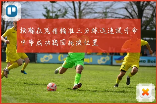 杨瀚森凭借精准三分球迅速提升命中率成功稳固轮换位置
