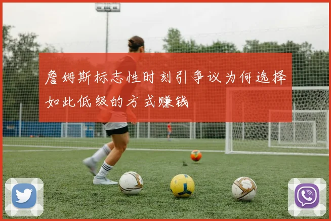 詹姆斯标志性时刻引争议为何选择如此低级的方式赚钱