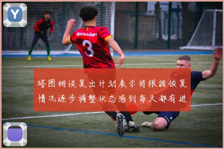 塔图姆谈复出计划表示将根据恢复情况逐步调整状态感到每天都有进步