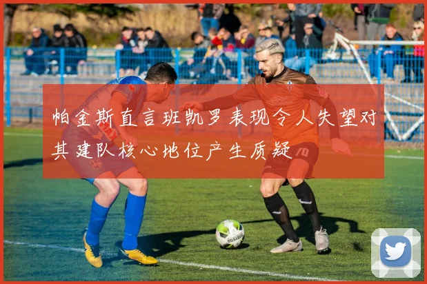 帕金斯直言班凯罗表现令人失望对其建队核心地位产生质疑