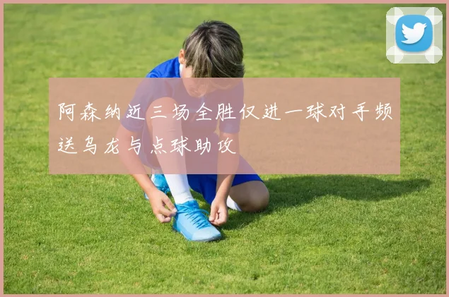 阿森纳近三场全胜仅进一球对手频送乌龙与点球助攻