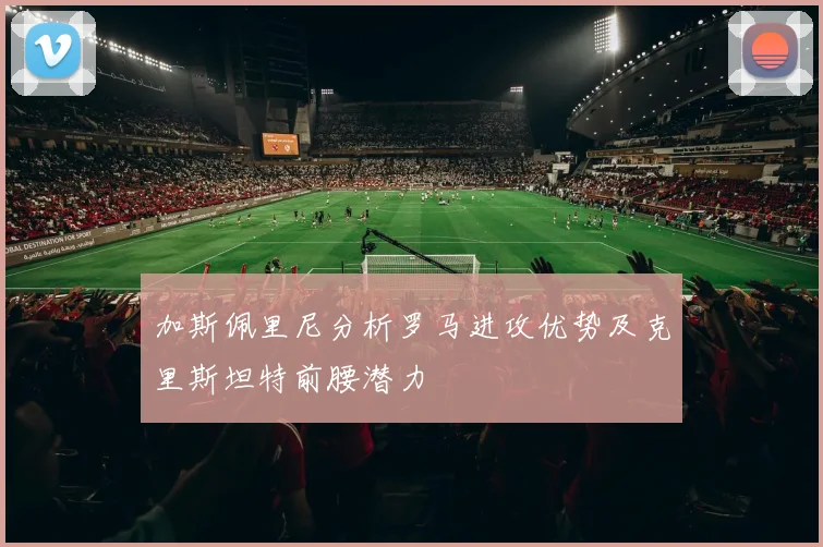 加斯佩里尼分析罗马进攻优势及克里斯坦特前腰潜力