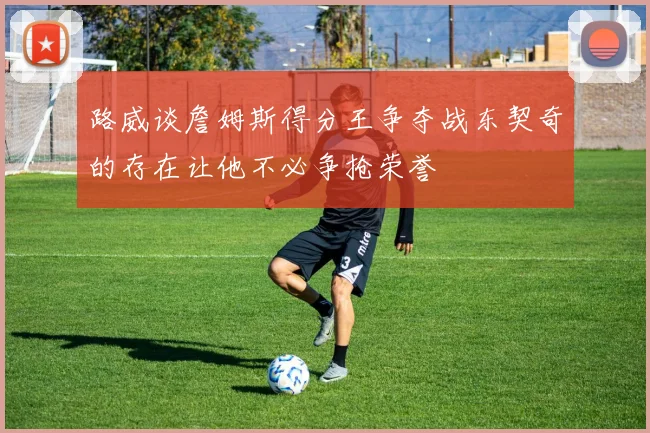 路威谈詹姆斯得分王争夺战东契奇的存在让他不必争抢荣誉