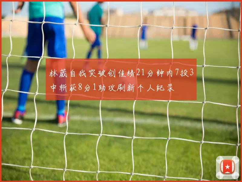 林葳自我突破创佳绩21分钟内7投3中斩获8分1助攻刷新个人纪录