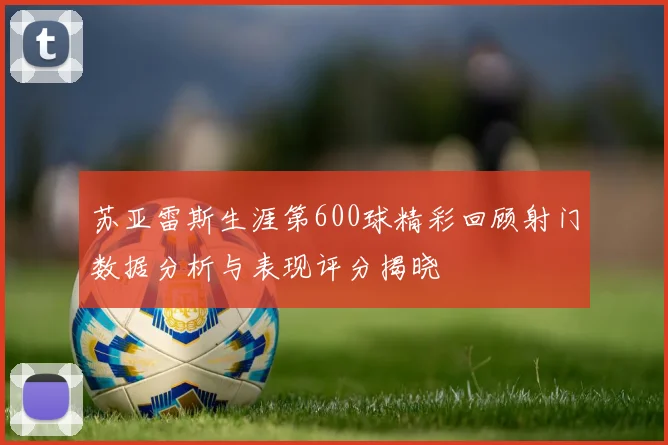 苏亚雷斯生涯第600球精彩回顾射门数据分析与表现评分揭晓