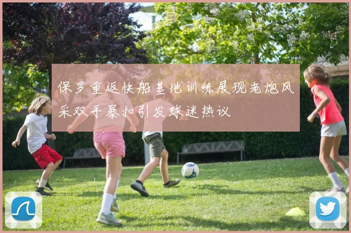 保罗重返快船基地训练展现老炮风采双手暴扣引发球迷热议