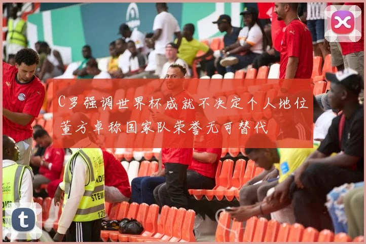 C罗强调世界杯成就不决定个人地位董方卓称国家队荣誉无可替代
