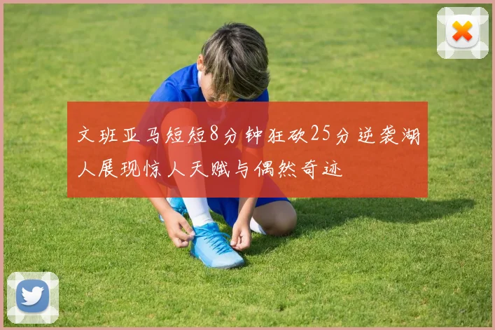 文班亚马短短8分钟狂砍25分逆袭湖人展现惊人天赋与偶然奇迹
