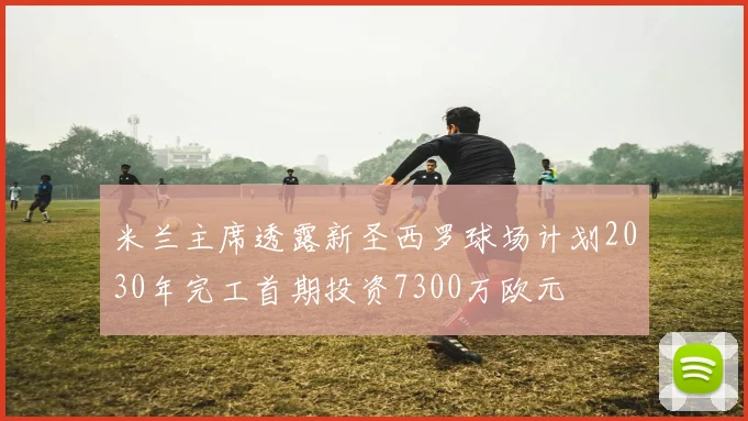米兰主席透露新圣西罗球场计划2030年完工首期投资7300万欧元
