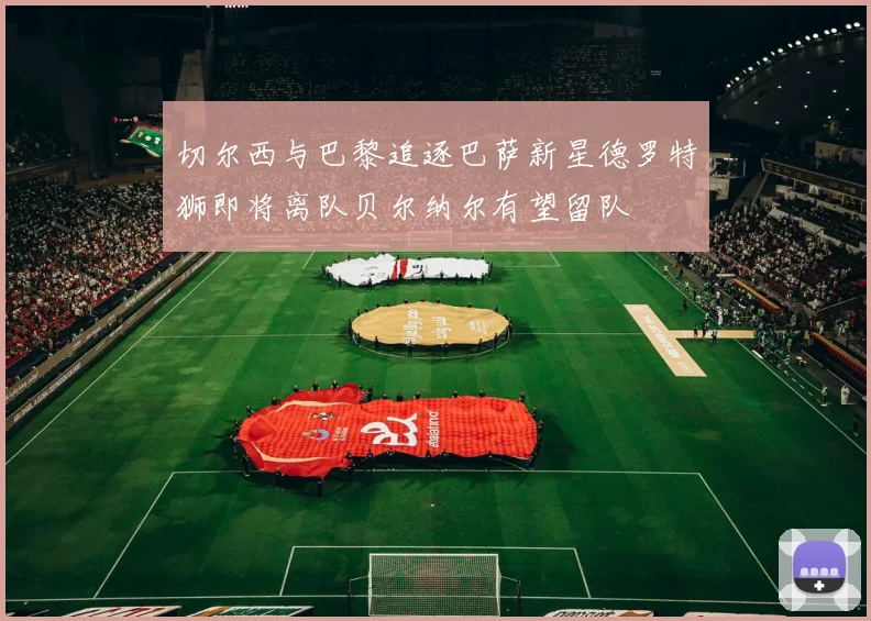 切尔西与巴黎追逐巴萨新星德罗特狮即将离队贝尔纳尔有望留队