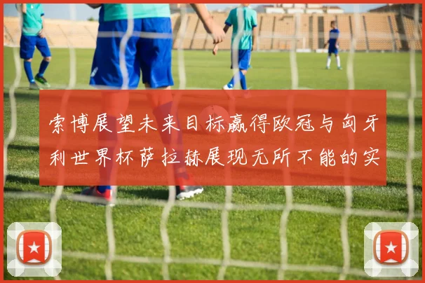 索博展望未来目标赢得欧冠与匈牙利世界杯萨拉赫展现无所不能的实力