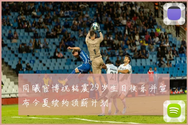 同曦官博祝铭震29岁生日快乐并宣布今夏续约顶薪计划