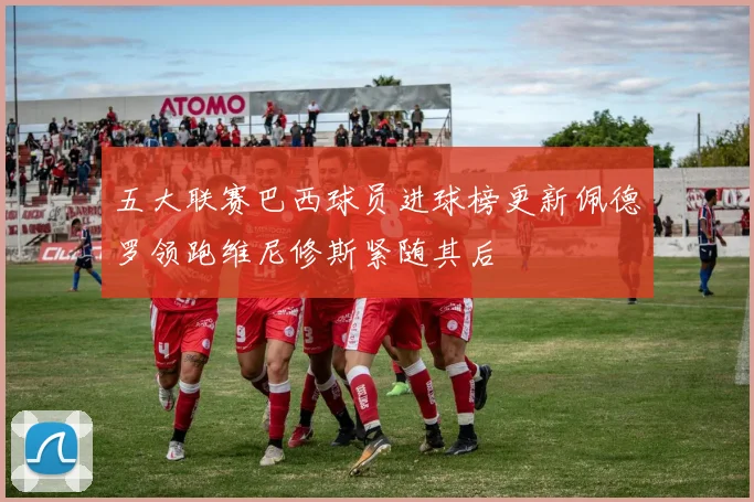 五大联赛巴西球员进球榜更新佩德罗领跑维尼修斯紧随其后